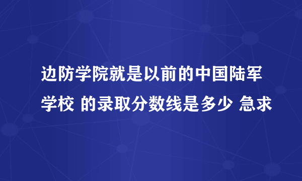 边防学院就是以前的中国陆军学校 的录取分数线是多少 急求