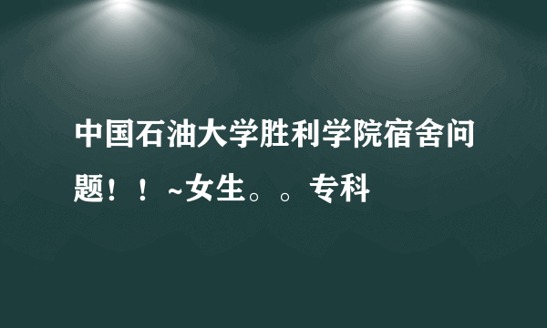 中国石油大学胜利学院宿舍问题！！~女生。。专科