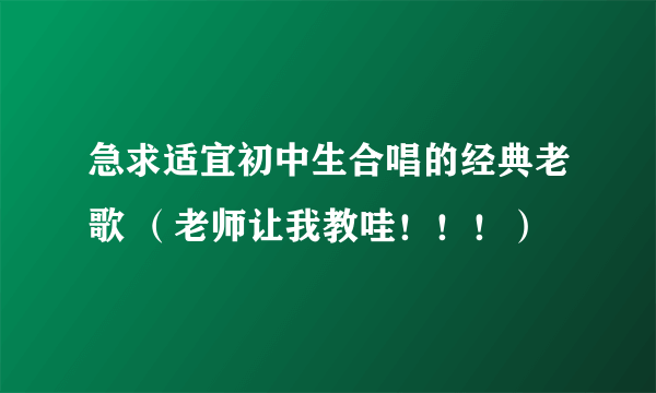 急求适宜初中生合唱的经典老歌 （老师让我教哇！！！）