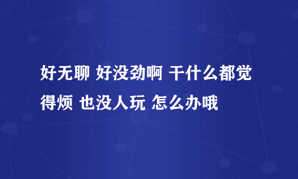 好无聊 好没劲啊 干什么都觉得烦 也没人玩 怎么办哦