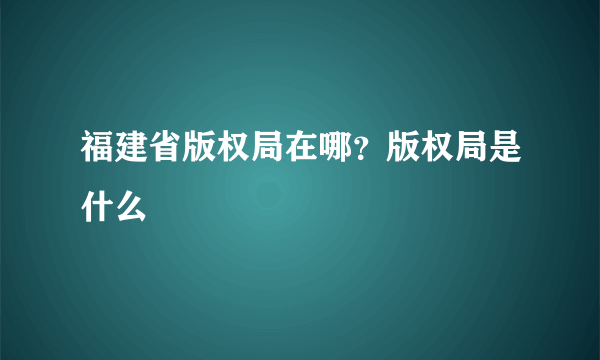 福建省版权局在哪？版权局是什么