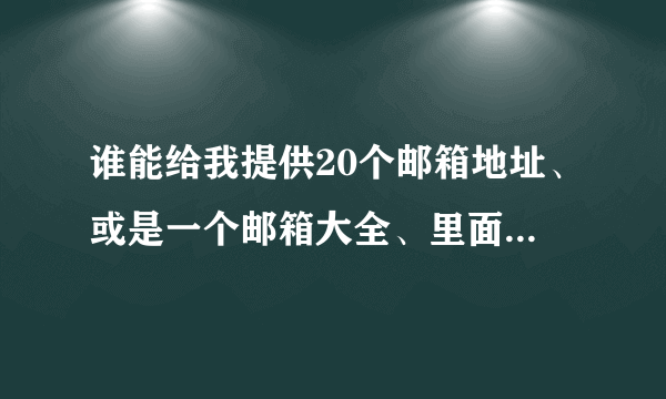 谁能给我提供20个邮箱地址、或是一个邮箱大全、里面全都是邮箱地址。急！急！