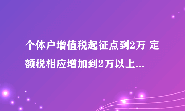 个体户增值税起征点到2万 定额税相应增加到2万以上 反而加重负担