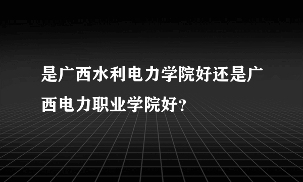 是广西水利电力学院好还是广西电力职业学院好？