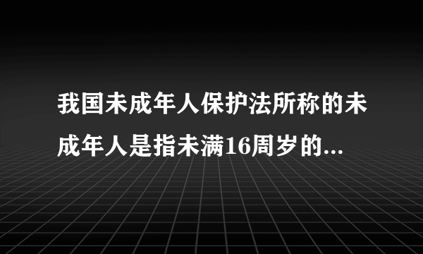 我国未成年人保护法所称的未成年人是指未满16周岁的公民。是对是错