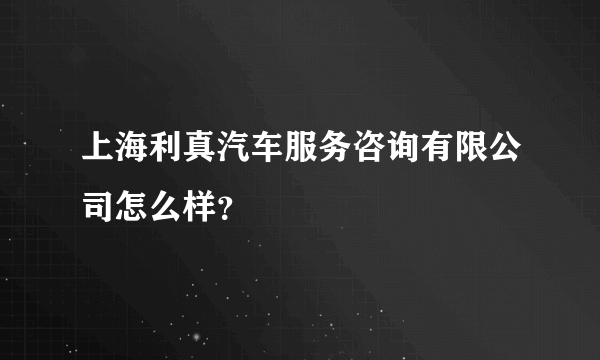 上海利真汽车服务咨询有限公司怎么样？