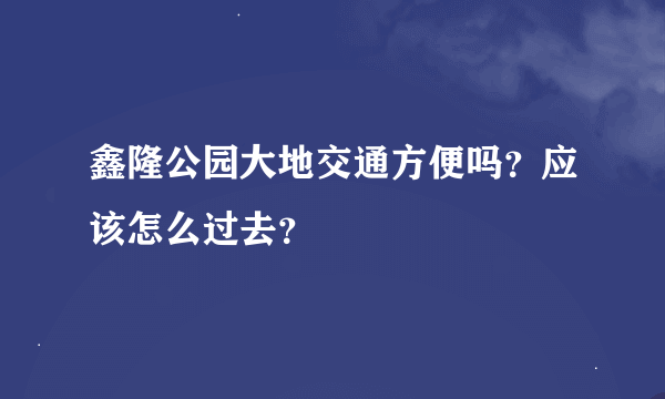 鑫隆公园大地交通方便吗？应该怎么过去？