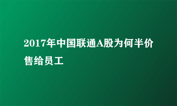 2017年中国联通A股为何半价售给员工