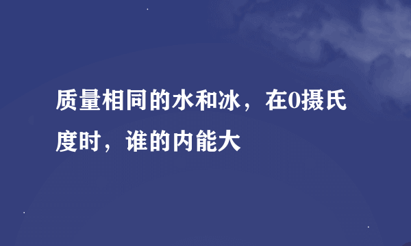 质量相同的水和冰，在0摄氏度时，谁的内能大