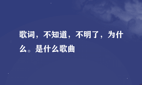 歌词，不知道，不明了，为什么。是什么歌曲