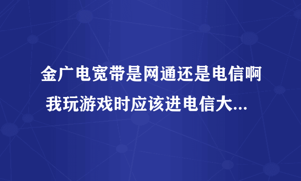 金广电宽带是网通还是电信啊 我玩游戏时应该进电信大区还是网通大区好一点/