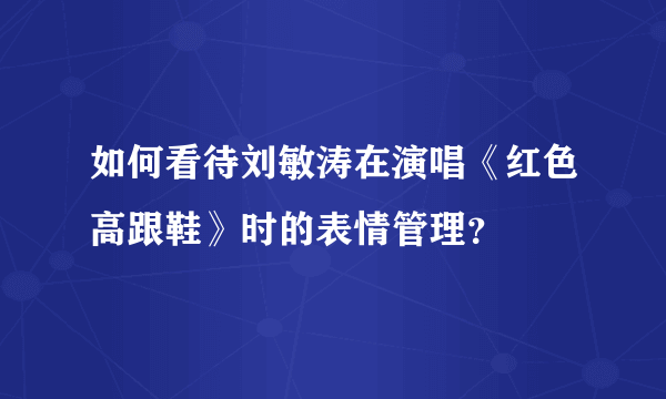 如何看待刘敏涛在演唱《红色高跟鞋》时的表情管理？