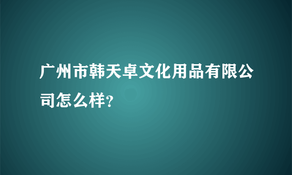 广州市韩天卓文化用品有限公司怎么样？