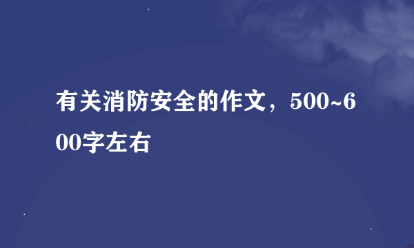 有关消防安全的作文，500~600字左右