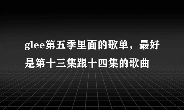 glee第五季里面的歌单，最好是第十三集跟十四集的歌曲