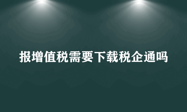 报增值税需要下载税企通吗