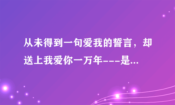 从未得到一句爱我的誓言，却送上我爱你一万年---是哪道歌里的词？？