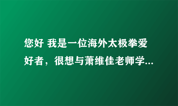 您好 我是一位海外太极拳爱好者，很想与萧维佳老师学拳。不知是否能告知与萧维佳老师联络的方式？谢谢