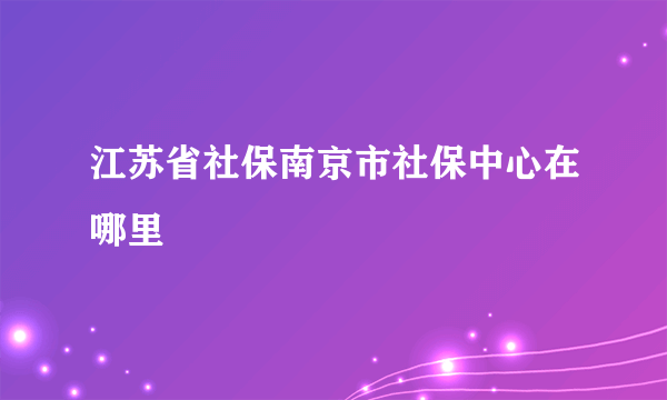 江苏省社保南京市社保中心在哪里