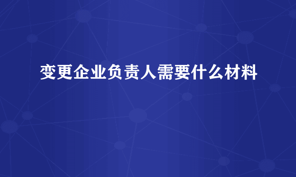 变更企业负责人需要什么材料