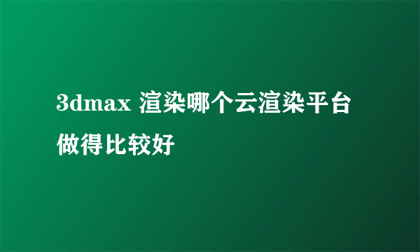 3dmax 渲染哪个云渲染平台做得比较好