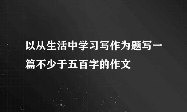 以从生活中学习写作为题写一篇不少于五百字的作文