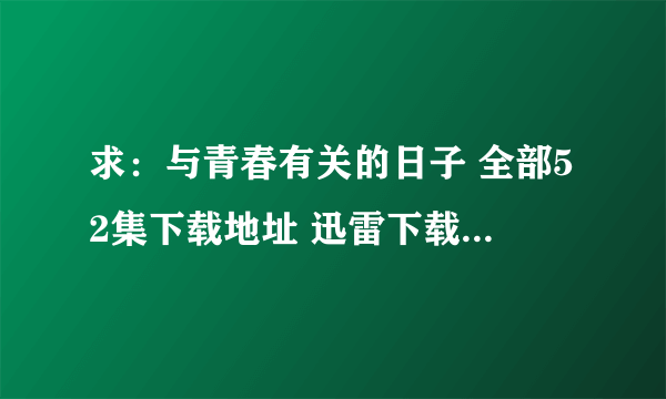 求：与青春有关的日子 全部52集下载地址 迅雷下载地址 100分