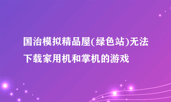 国治模拟精品屋(绿色站)无法下载家用机和掌机的游戏