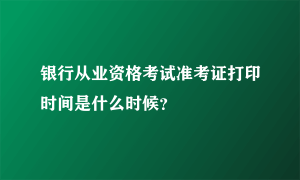 银行从业资格考试准考证打印时间是什么时候？