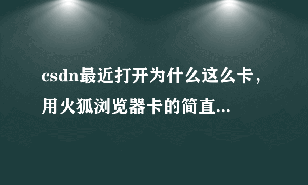 csdn最近打开为什么这么卡，用火狐浏览器卡的简直就跟放慢了速度一样鼠标也跟着迟钝！