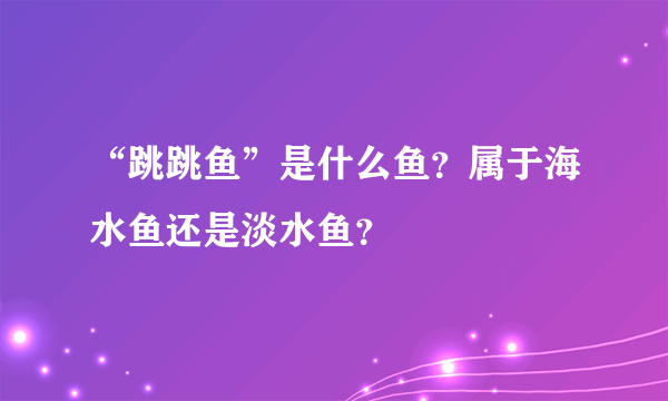 “跳跳鱼”是什么鱼？属于海水鱼还是淡水鱼？