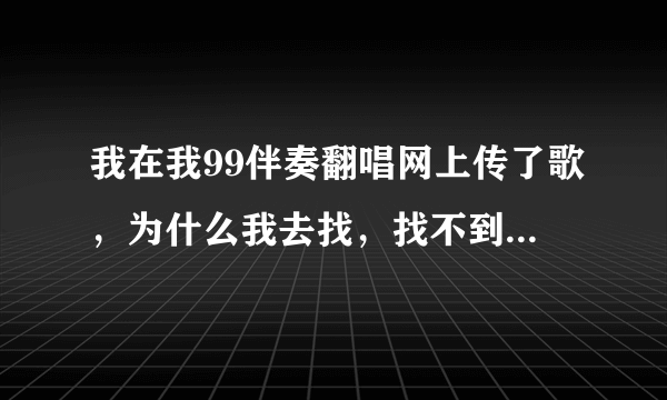 我在我99伴奏翻唱网上传了歌，为什么我去找，找不到我刚上传的歌呢？