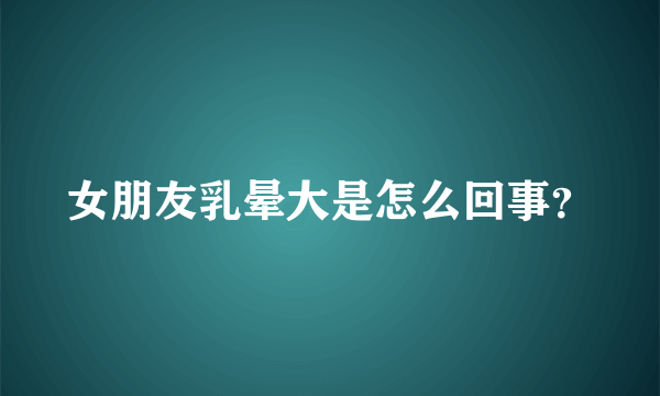 女朋友乳晕大是怎么回事？