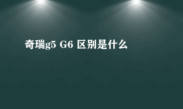 奇瑞g5 G6 区别是什么