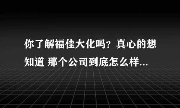 你了解福佳大化吗？真心的想知道 那个公司到底怎么样？万分感谢！！