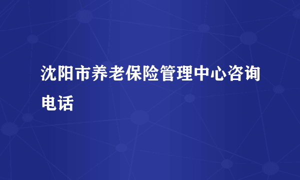 沈阳市养老保险管理中心咨询电话