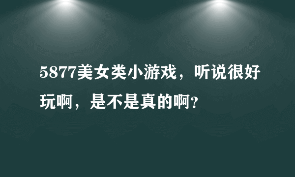 5877美女类小游戏，听说很好玩啊，是不是真的啊？