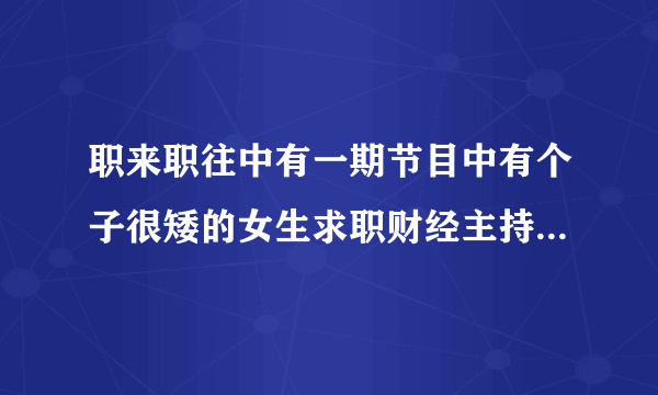 职来职往中有一期节目中有个子很矮的女生求职财经主持的小不点是谁？？ 当时她口才很好出场前现在幕后诵词