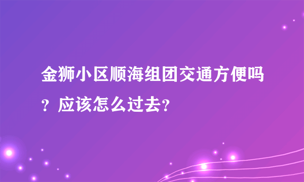 金狮小区顺海组团交通方便吗？应该怎么过去？