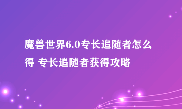 魔兽世界6.0专长追随者怎么得 专长追随者获得攻略