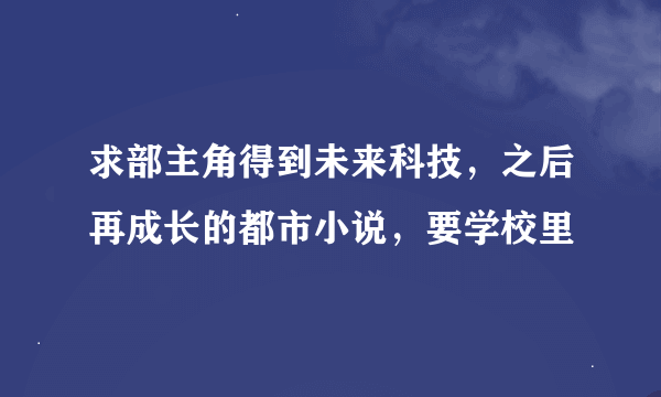 求部主角得到未来科技，之后再成长的都市小说，要学校里