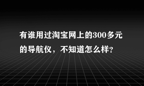 有谁用过淘宝网上的300多元的导航仪，不知道怎么样？