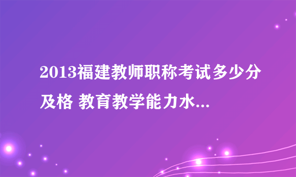 2013福建教师职称考试多少分及格 教育教学能力水平考试合格标准